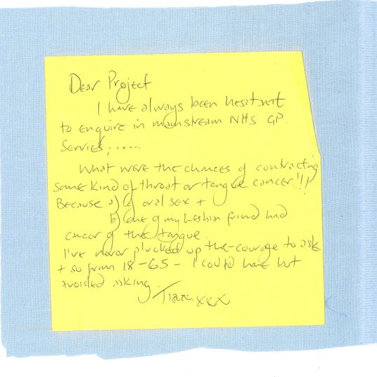 A yellow post-it note on a blue square. The note reads:

Dear Project
   I have always been hesitant to enquire in mainstream NHS GP services......
   What were the chances of contracting some kind of throat or tongue cancer!!!
Because a) of oral sex +
b) one of my lesbian friend had cancer of the tongue.
   I've never plucked up the courage to ask + so from 18-65 – I could have but avoided asking.
[name] xxx
